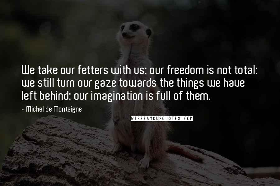 Michel De Montaigne Quotes: We take our fetters with us; our freedom is not total: we still turn our gaze towards the things we have left behind; our imagination is full of them.