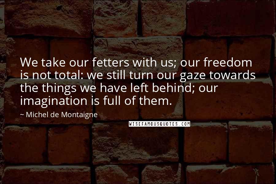 Michel De Montaigne Quotes: We take our fetters with us; our freedom is not total: we still turn our gaze towards the things we have left behind; our imagination is full of them.