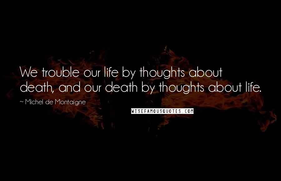 Michel De Montaigne Quotes: We trouble our life by thoughts about death, and our death by thoughts about life.