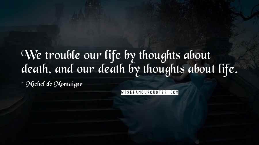 Michel De Montaigne Quotes: We trouble our life by thoughts about death, and our death by thoughts about life.