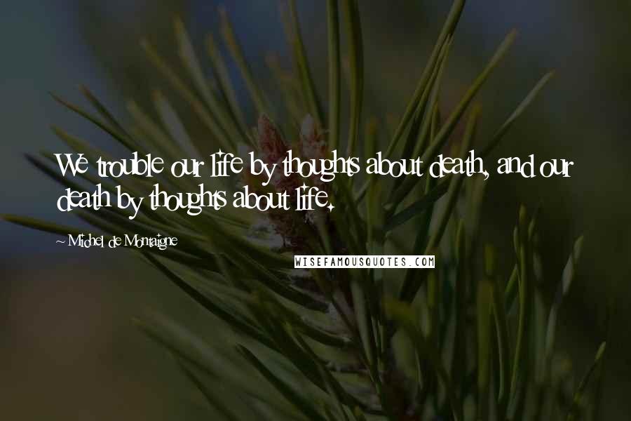 Michel De Montaigne Quotes: We trouble our life by thoughts about death, and our death by thoughts about life.