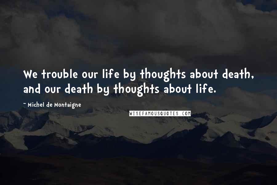Michel De Montaigne Quotes: We trouble our life by thoughts about death, and our death by thoughts about life.