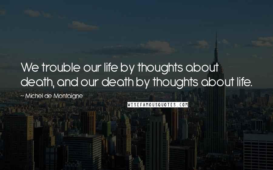 Michel De Montaigne Quotes: We trouble our life by thoughts about death, and our death by thoughts about life.