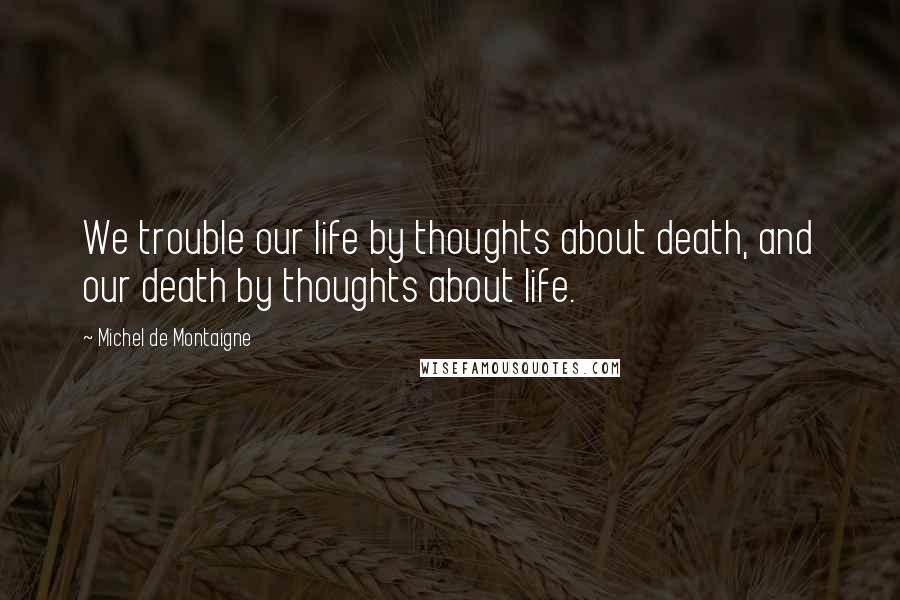 Michel De Montaigne Quotes: We trouble our life by thoughts about death, and our death by thoughts about life.