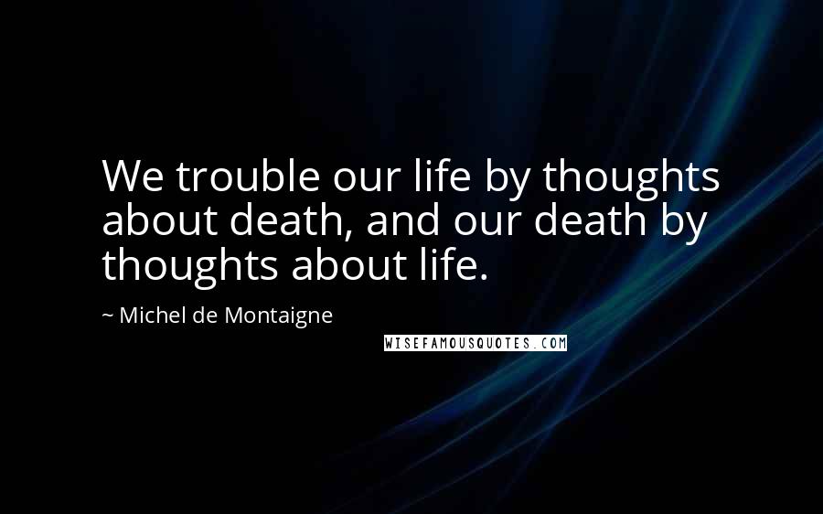 Michel De Montaigne Quotes: We trouble our life by thoughts about death, and our death by thoughts about life.