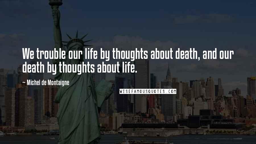 Michel De Montaigne Quotes: We trouble our life by thoughts about death, and our death by thoughts about life.