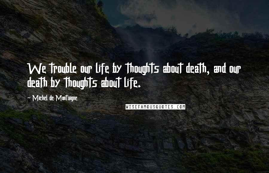 Michel De Montaigne Quotes: We trouble our life by thoughts about death, and our death by thoughts about life.