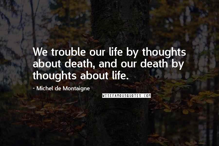 Michel De Montaigne Quotes: We trouble our life by thoughts about death, and our death by thoughts about life.