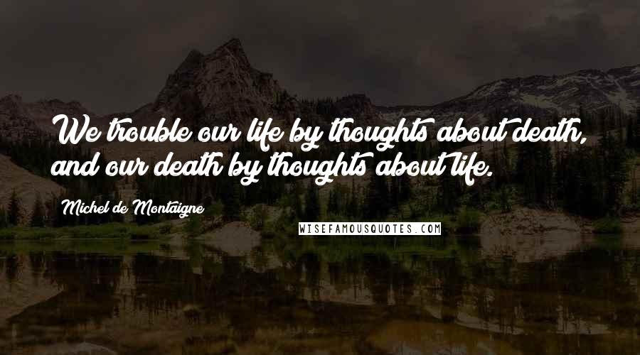 Michel De Montaigne Quotes: We trouble our life by thoughts about death, and our death by thoughts about life.