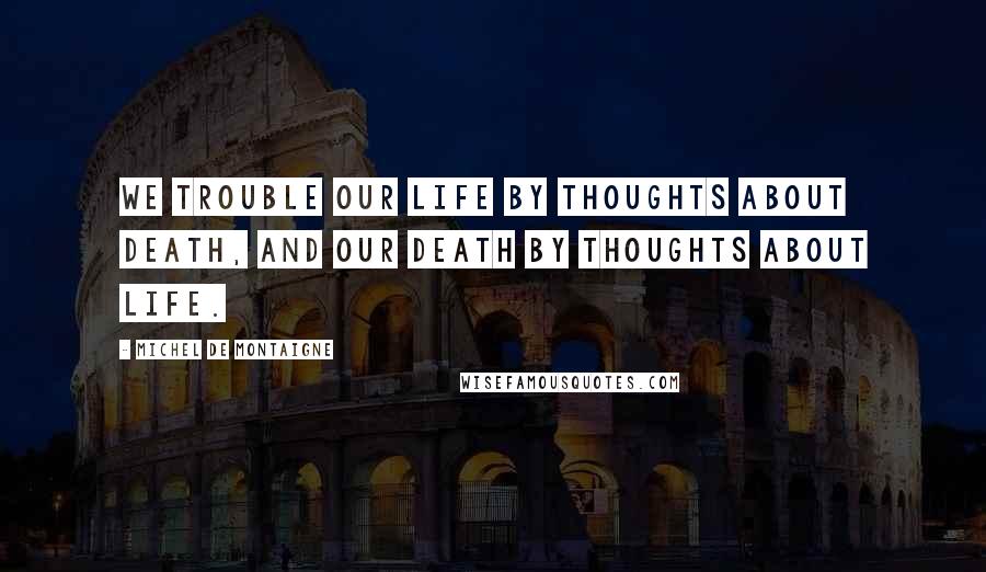 Michel De Montaigne Quotes: We trouble our life by thoughts about death, and our death by thoughts about life.