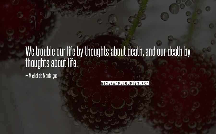 Michel De Montaigne Quotes: We trouble our life by thoughts about death, and our death by thoughts about life.