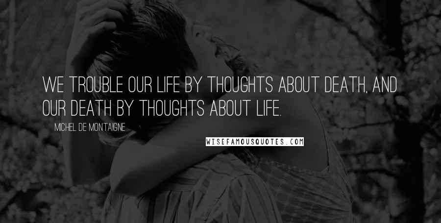 Michel De Montaigne Quotes: We trouble our life by thoughts about death, and our death by thoughts about life.