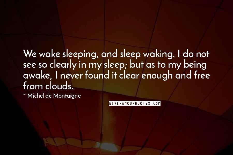 Michel De Montaigne Quotes: We wake sleeping, and sleep waking. I do not see so clearly in my sleep; but as to my being awake, I never found it clear enough and free from clouds.