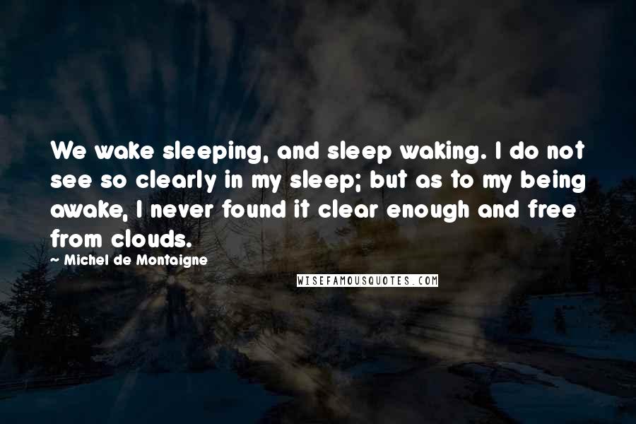 Michel De Montaigne Quotes: We wake sleeping, and sleep waking. I do not see so clearly in my sleep; but as to my being awake, I never found it clear enough and free from clouds.