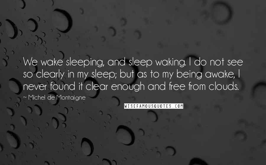 Michel De Montaigne Quotes: We wake sleeping, and sleep waking. I do not see so clearly in my sleep; but as to my being awake, I never found it clear enough and free from clouds.