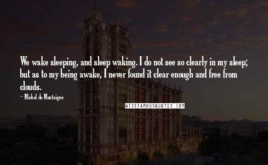 Michel De Montaigne Quotes: We wake sleeping, and sleep waking. I do not see so clearly in my sleep; but as to my being awake, I never found it clear enough and free from clouds.