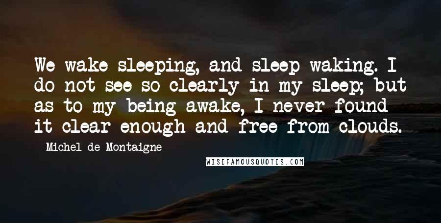 Michel De Montaigne Quotes: We wake sleeping, and sleep waking. I do not see so clearly in my sleep; but as to my being awake, I never found it clear enough and free from clouds.