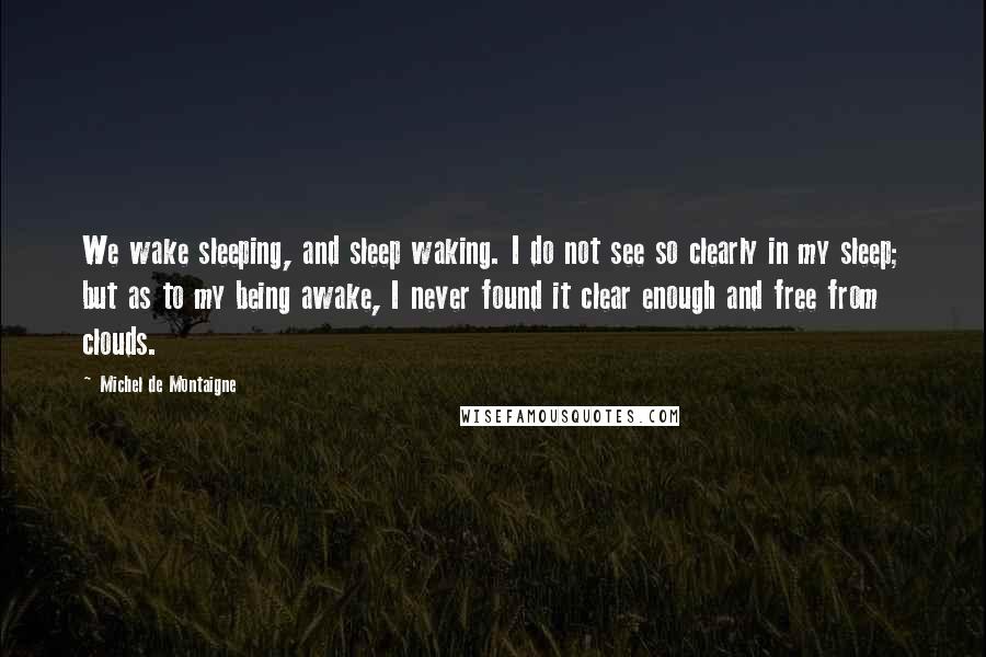 Michel De Montaigne Quotes: We wake sleeping, and sleep waking. I do not see so clearly in my sleep; but as to my being awake, I never found it clear enough and free from clouds.