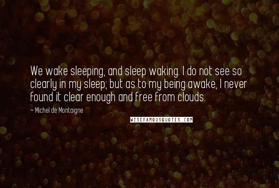 Michel De Montaigne Quotes: We wake sleeping, and sleep waking. I do not see so clearly in my sleep; but as to my being awake, I never found it clear enough and free from clouds.