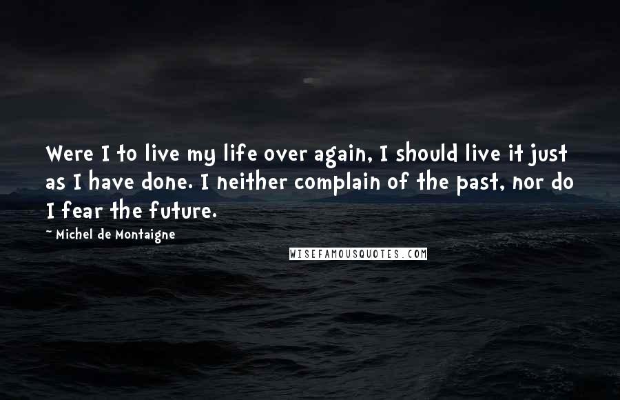 Michel De Montaigne Quotes: Were I to live my life over again, I should live it just as I have done. I neither complain of the past, nor do I fear the future.