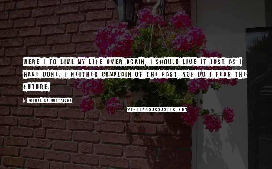 Michel De Montaigne Quotes: Were I to live my life over again, I should live it just as I have done. I neither complain of the past, nor do I fear the future.