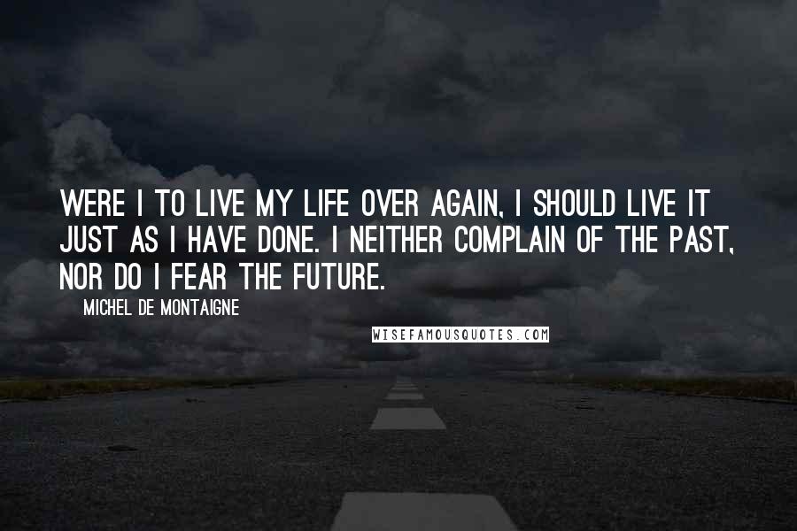 Michel De Montaigne Quotes: Were I to live my life over again, I should live it just as I have done. I neither complain of the past, nor do I fear the future.