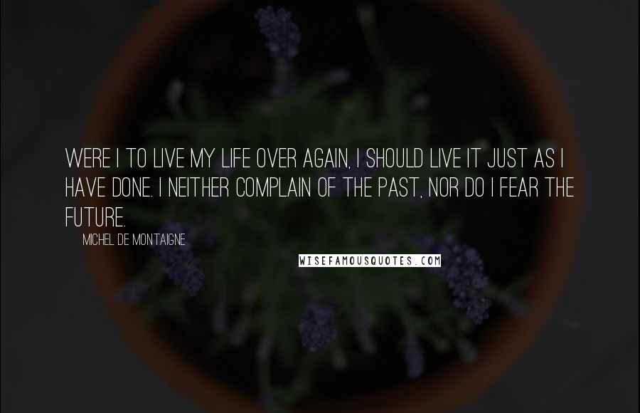 Michel De Montaigne Quotes: Were I to live my life over again, I should live it just as I have done. I neither complain of the past, nor do I fear the future.