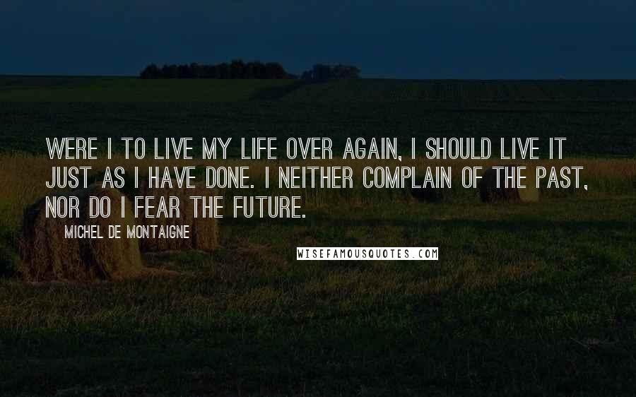 Michel De Montaigne Quotes: Were I to live my life over again, I should live it just as I have done. I neither complain of the past, nor do I fear the future.