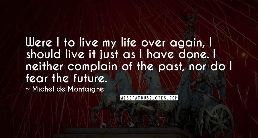 Michel De Montaigne Quotes: Were I to live my life over again, I should live it just as I have done. I neither complain of the past, nor do I fear the future.