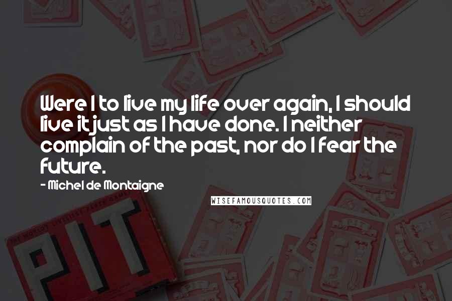 Michel De Montaigne Quotes: Were I to live my life over again, I should live it just as I have done. I neither complain of the past, nor do I fear the future.