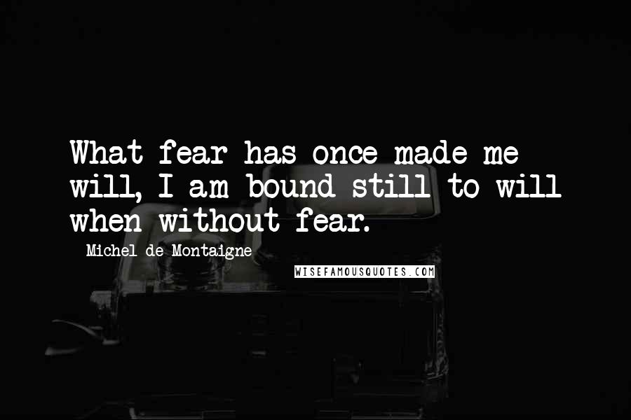 Michel De Montaigne Quotes: What fear has once made me will, I am bound still to will when without fear.