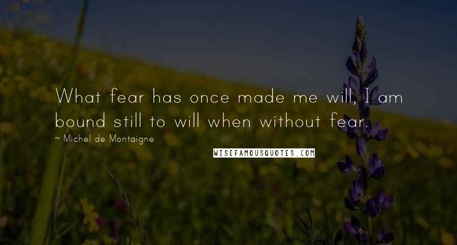 Michel De Montaigne Quotes: What fear has once made me will, I am bound still to will when without fear.