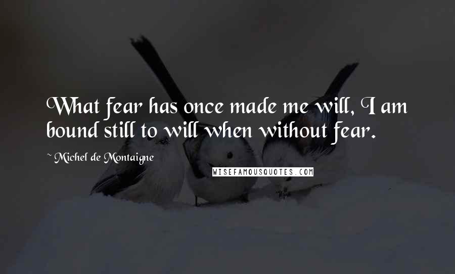 Michel De Montaigne Quotes: What fear has once made me will, I am bound still to will when without fear.