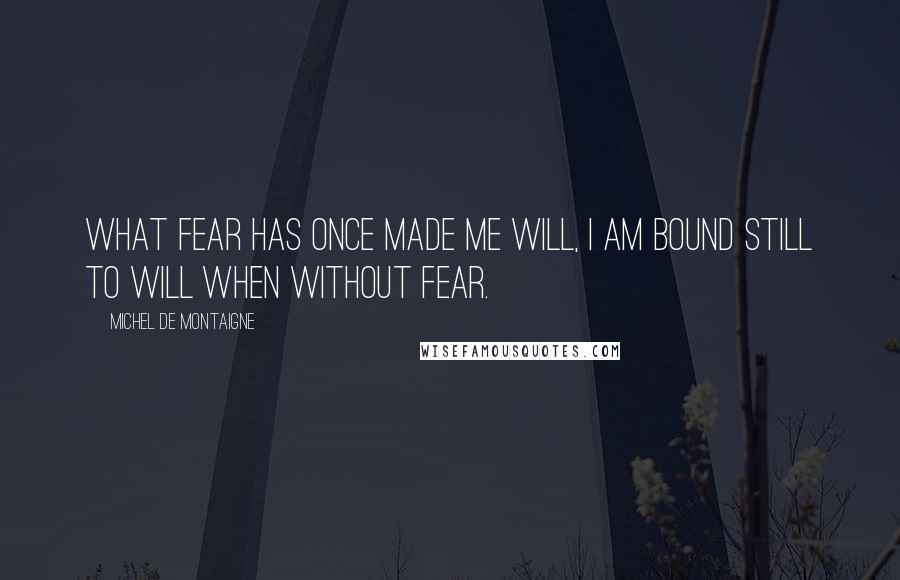 Michel De Montaigne Quotes: What fear has once made me will, I am bound still to will when without fear.