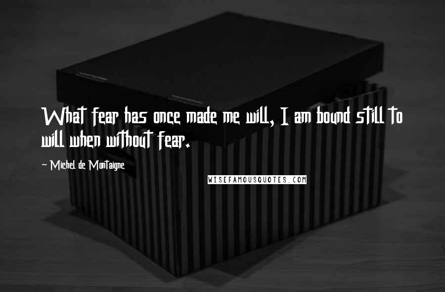 Michel De Montaigne Quotes: What fear has once made me will, I am bound still to will when without fear.