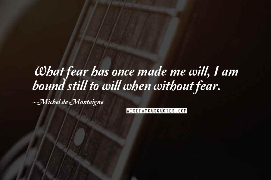 Michel De Montaigne Quotes: What fear has once made me will, I am bound still to will when without fear.