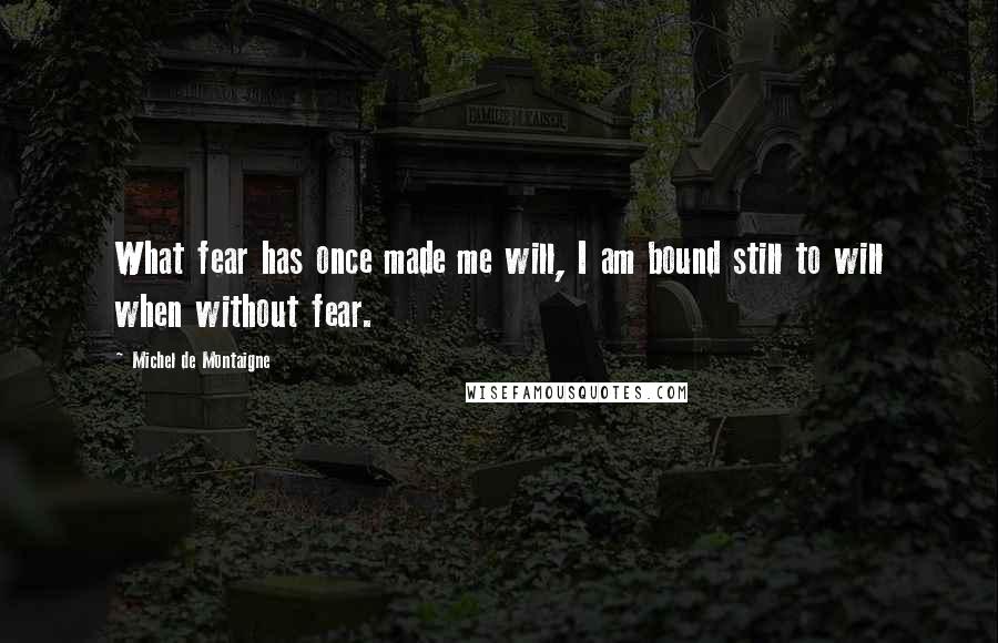 Michel De Montaigne Quotes: What fear has once made me will, I am bound still to will when without fear.