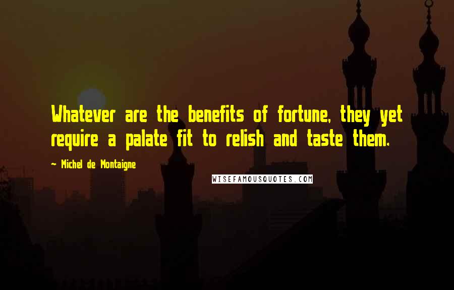 Michel De Montaigne Quotes: Whatever are the benefits of fortune, they yet require a palate fit to relish and taste them.