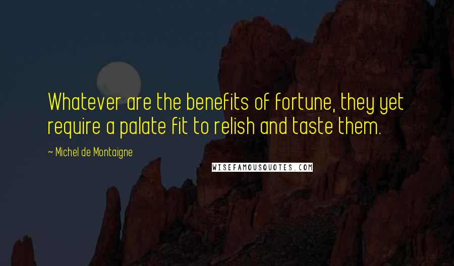 Michel De Montaigne Quotes: Whatever are the benefits of fortune, they yet require a palate fit to relish and taste them.