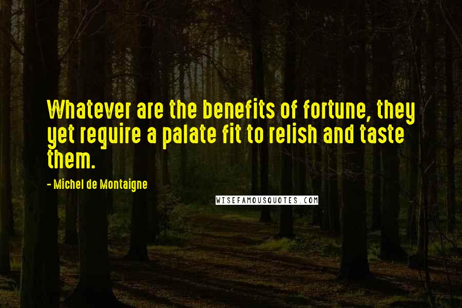 Michel De Montaigne Quotes: Whatever are the benefits of fortune, they yet require a palate fit to relish and taste them.