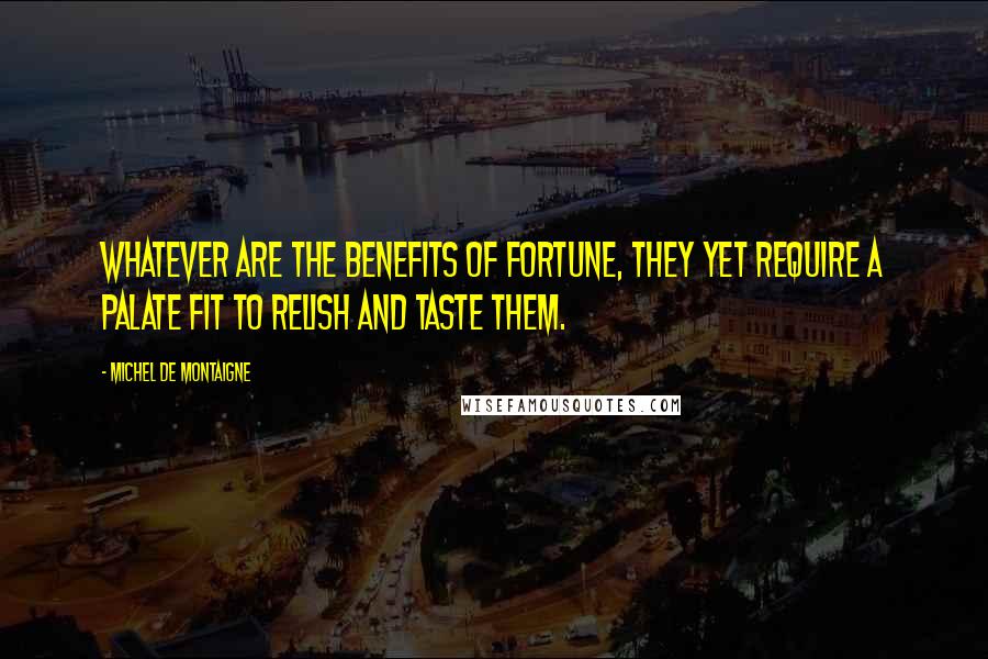 Michel De Montaigne Quotes: Whatever are the benefits of fortune, they yet require a palate fit to relish and taste them.