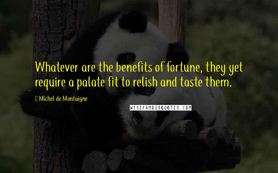 Michel De Montaigne Quotes: Whatever are the benefits of fortune, they yet require a palate fit to relish and taste them.