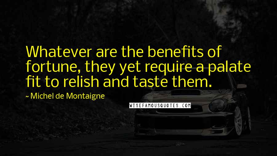 Michel De Montaigne Quotes: Whatever are the benefits of fortune, they yet require a palate fit to relish and taste them.