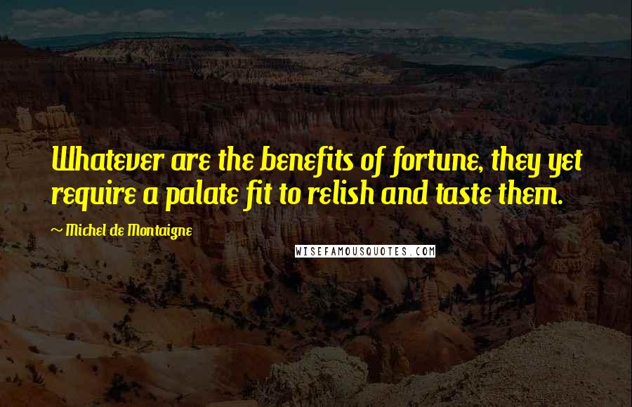 Michel De Montaigne Quotes: Whatever are the benefits of fortune, they yet require a palate fit to relish and taste them.