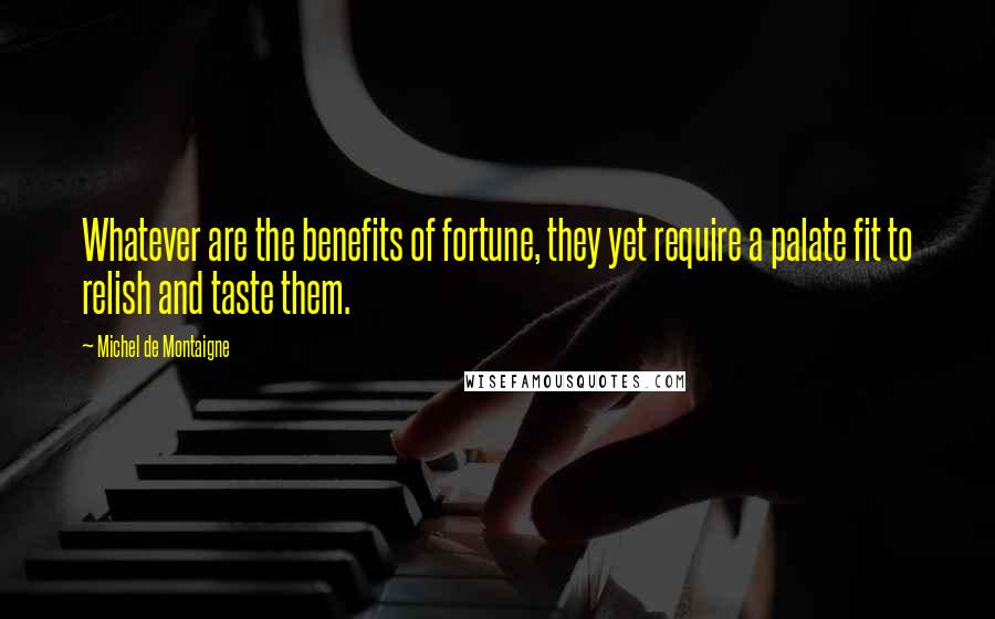 Michel De Montaigne Quotes: Whatever are the benefits of fortune, they yet require a palate fit to relish and taste them.