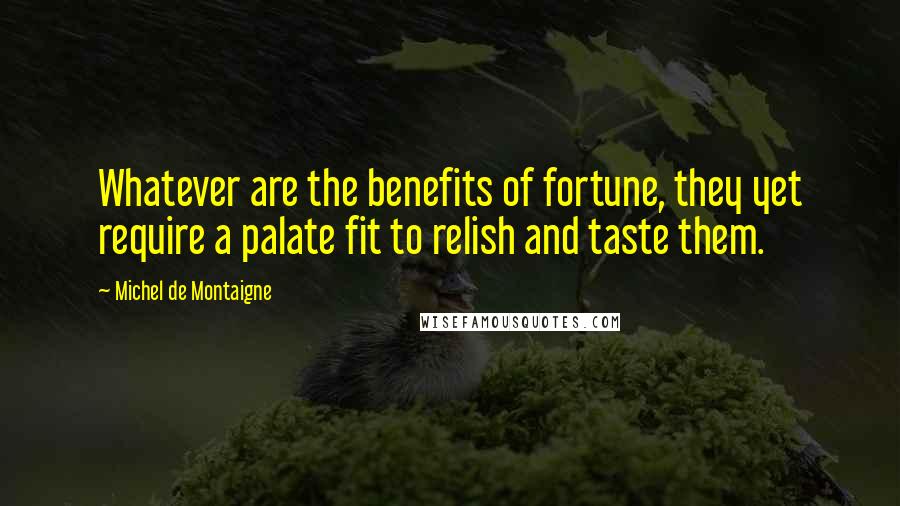 Michel De Montaigne Quotes: Whatever are the benefits of fortune, they yet require a palate fit to relish and taste them.