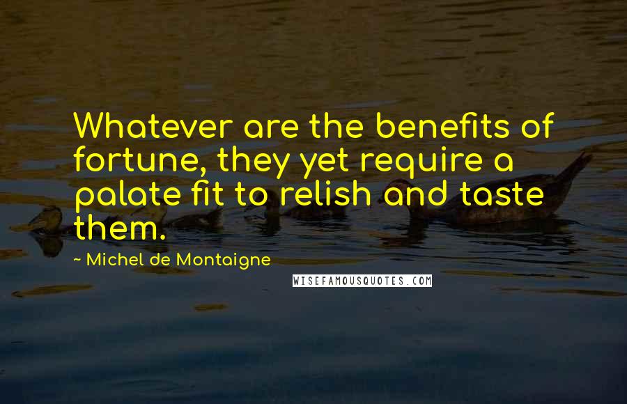 Michel De Montaigne Quotes: Whatever are the benefits of fortune, they yet require a palate fit to relish and taste them.