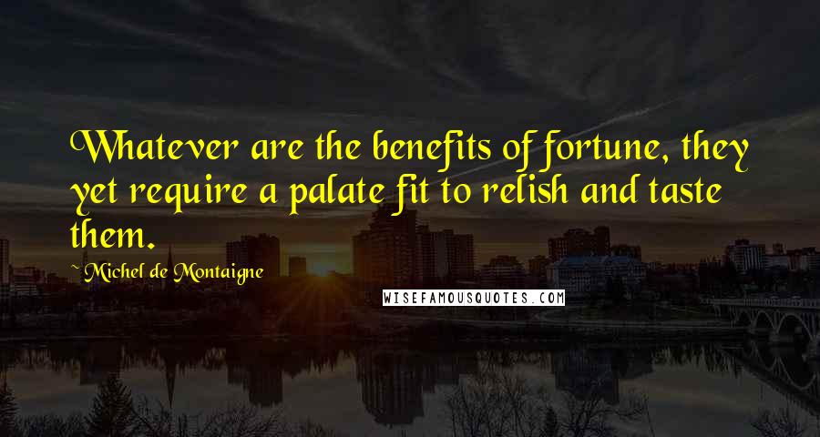 Michel De Montaigne Quotes: Whatever are the benefits of fortune, they yet require a palate fit to relish and taste them.