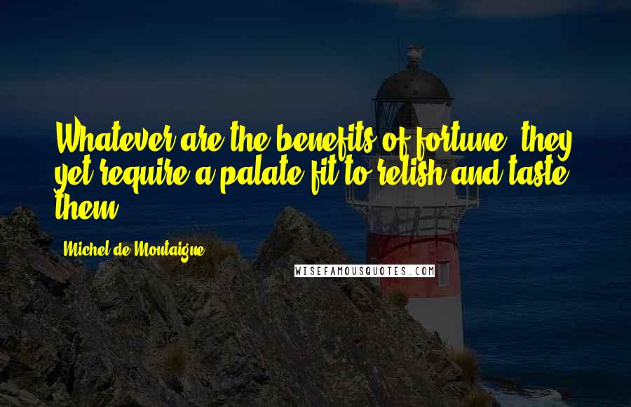 Michel De Montaigne Quotes: Whatever are the benefits of fortune, they yet require a palate fit to relish and taste them.