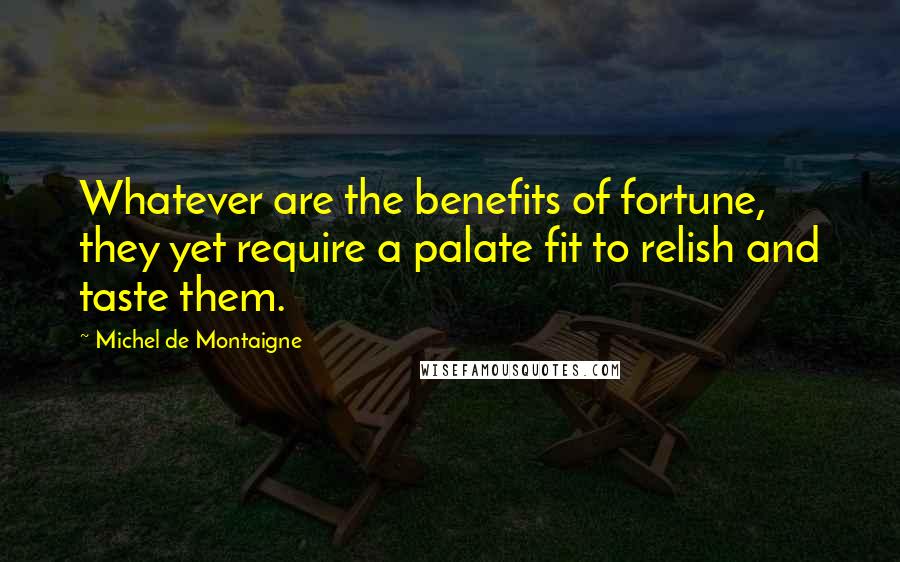 Michel De Montaigne Quotes: Whatever are the benefits of fortune, they yet require a palate fit to relish and taste them.